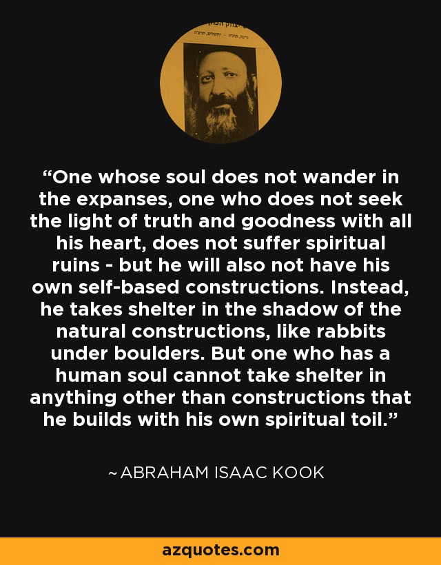 One whose soul does not wander in the expanses, one who does not seek the light of truth and goodness with all his heart, does not suffer spiritual ruins - but he will also not have his own self-based constructions. Instead, he takes shelter in the shadow of the natural constructions, like rabbits under boulders. But one who has a human soul cannot take shelter in anything other than constructions that he builds with his own spiritual toil. - Abraham Isaac Kook