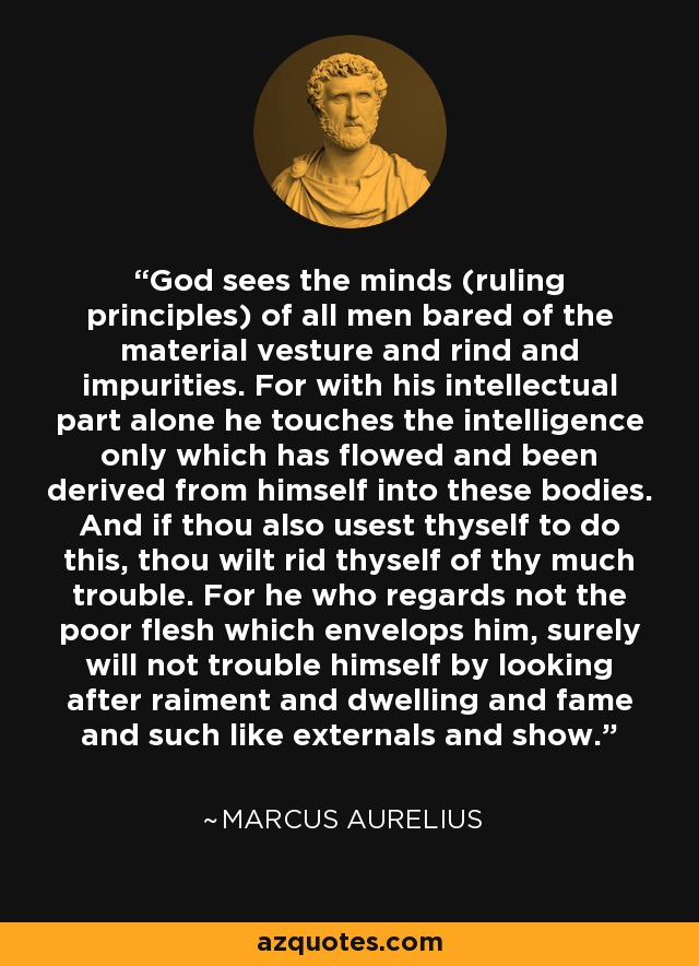 God sees the minds (ruling principles) of all men bared of the material vesture and rind and impurities. For with his intellectual part alone he touches the intelligence only which has flowed and been derived from himself into these bodies. And if thou also usest thyself to do this, thou wilt rid thyself of thy much trouble. For he who regards not the poor flesh which envelops him, surely will not trouble himself by looking after raiment and dwelling and fame and such like externals and show. - Marcus Aurelius