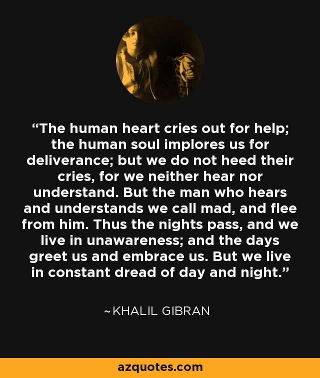 The human heart cries out for help; the human soul implores us for deliverance; but we do not heed their cries, for we neither hear nor understand. But the man who hears and understands we call mad, and flee from him. Thus the nights pass, and we live in unawareness; and the days greet us and embrace us. But we live in constant dread of day and night. - Khalil Gibran