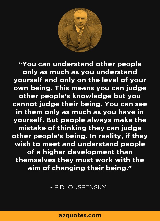 You can understand other people only as much as you understand yourself and only on the level of your own being. This means you can judge other people's knowledge but you cannot judge their being. You can see in them only as much as you have in yourself. But people always make the mistake of thinking they can judge other people's being. In reality, if they wish to meet and understand people of a higher development than themselves they must work with the aim of changing their being. - P.D. Ouspensky