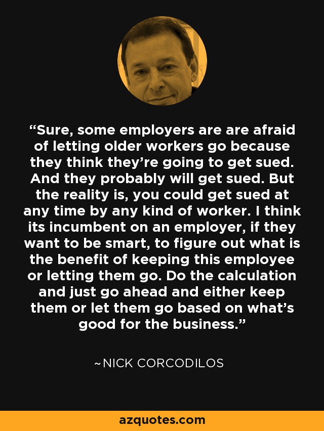 Sure, some employers are are afraid of letting older workers go because they think they're going to get sued. And they probably will get sued. But the reality is, you could get sued at any time by any kind of worker. I think its incumbent on an employer, if they want to be smart, to figure out what is the benefit of keeping this employee or letting them go. Do the calculation and just go ahead and either keep them or let them go based on what's good for the business. - Nick Corcodilos