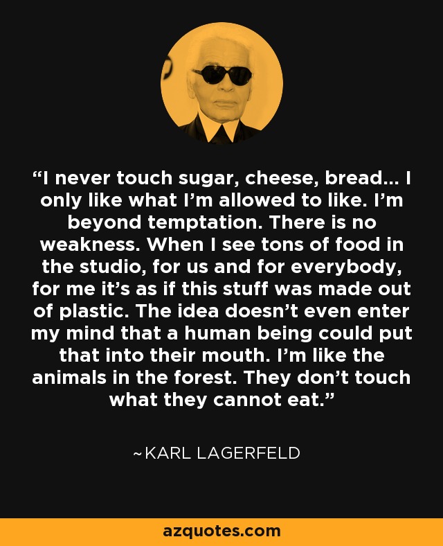 I never touch sugar, cheese, bread... I only like what I'm allowed to like. I'm beyond temptation. There is no weakness. When I see tons of food in the studio, for us and for everybody, for me it's as if this stuff was made out of plastic. The idea doesn't even enter my mind that a human being could put that into their mouth. I'm like the animals in the forest. They don't touch what they cannot eat. - Karl Lagerfeld