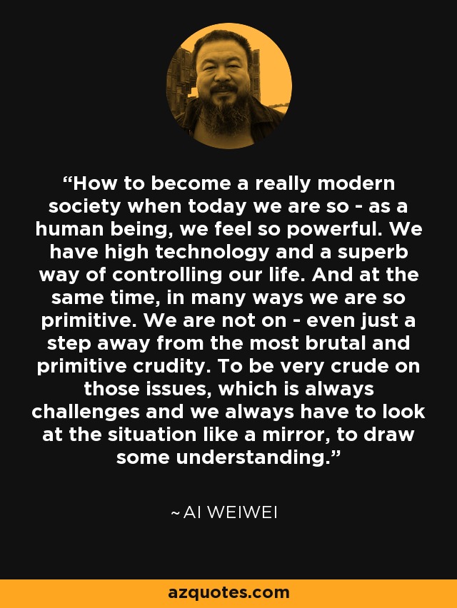 How to become a really modern society when today we are so - as a human being, we feel so powerful. We have high technology and a superb way of controlling our life. And at the same time, in many ways we are so primitive. We are not on - even just a step away from the most brutal and primitive crudity. To be very crude on those issues, which is always challenges and we always have to look at the situation like a mirror, to draw some understanding. - Ai Weiwei