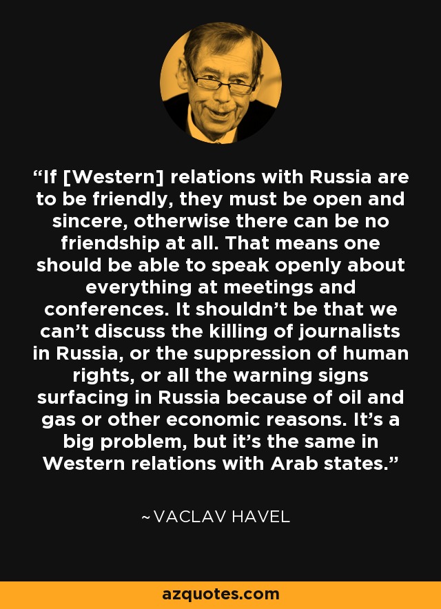 If [Western] relations with Russia are to be friendly, they must be open and sincere, otherwise there can be no friendship at all. That means one should be able to speak openly about everything at meetings and conferences. It shouldn't be that we can't discuss the killing of journalists in Russia, or the suppression of human rights, or all the warning signs surfacing in Russia because of oil and gas or other economic reasons. It's a big problem, but it's the same in Western relations with Arab states. - Vaclav Havel