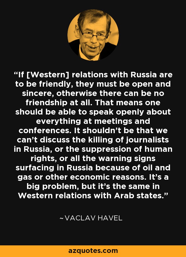 If [Western] relations with Russia are to be friendly, they must be open and sincere, otherwise there can be no friendship at all. That means one should be able to speak openly about everything at meetings and conferences. It shouldn't be that we can't discuss the killing of journalists in Russia, or the suppression of human rights, or all the warning signs surfacing in Russia because of oil and gas or other economic reasons. It's a big problem, but it's the same in Western relations with Arab states. - Vaclav Havel