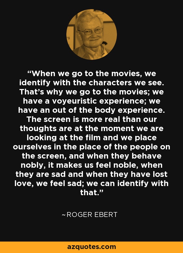 When we go to the movies, we identify with the characters we see. That's why we go to the movies; we have a voyeuristic experience; we have an out of the body experience. The screen is more real than our thoughts are at the moment we are looking at the film and we place ourselves in the place of the people on the screen, and when they behave nobly, it makes us feel noble, when they are sad and when they have lost love, we feel sad; we can identify with that. - Roger Ebert