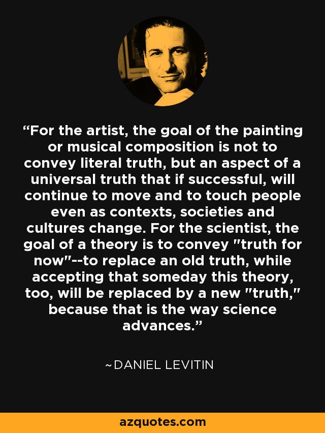 For the artist, the goal of the painting or musical composition is not to convey literal truth, but an aspect of a universal truth that if successful, will continue to move and to touch people even as contexts, societies and cultures change. For the scientist, the goal of a theory is to convey 