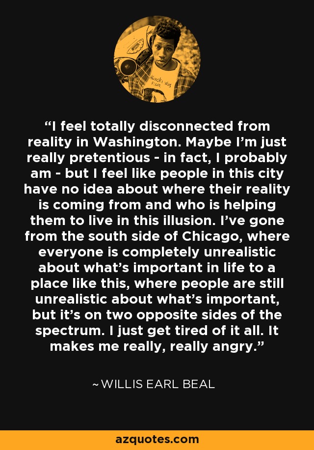 I feel totally disconnected from reality in Washington. Maybe I'm just really pretentious - in fact, I probably am - but I feel like people in this city have no idea about where their reality is coming from and who is helping them to live in this illusion. I've gone from the south side of Chicago, where everyone is completely unrealistic about what's important in life to a place like this, where people are still unrealistic about what's important, but it's on two opposite sides of the spectrum. I just get tired of it all. It makes me really, really angry. - Willis Earl Beal