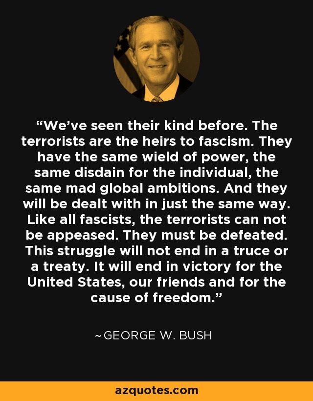 We've seen their kind before. The terrorists are the heirs to fascism. They have the same wield of power, the same disdain for the individual, the same mad global ambitions. And they will be dealt with in just the same way. Like all fascists, the terrorists can not be appeased. They must be defeated. This struggle will not end in a truce or a treaty. It will end in victory for the United States, our friends and for the cause of freedom. - George W. Bush