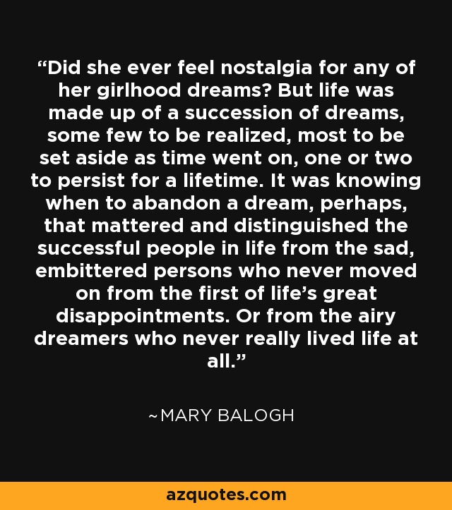 Did she ever feel nostalgia for any of her girlhood dreams? But life was made up of a succession of dreams, some few to be realized, most to be set aside as time went on, one or two to persist for a lifetime. It was knowing when to abandon a dream, perhaps, that mattered and distinguished the successful people in life from the sad, embittered persons who never moved on from the first of life's great disappointments. Or from the airy dreamers who never really lived life at all. - Mary Balogh