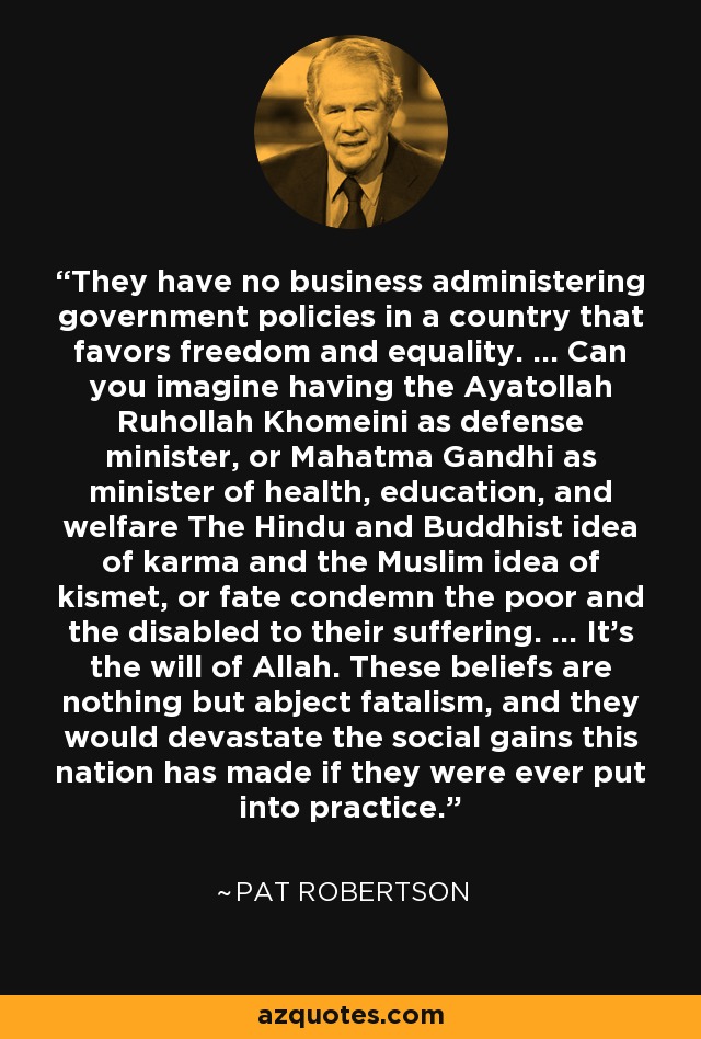 They have no business administering government policies in a country that favors freedom and equality. ... Can you imagine having the Ayatollah Ruhollah Khomeini as defense minister, or Mahatma Gandhi as minister of health, education, and welfare The Hindu and Buddhist idea of karma and the Muslim idea of kismet, or fate condemn the poor and the disabled to their suffering. ... It's the will of Allah. These beliefs are nothing but abject fatalism, and they would devastate the social gains this nation has made if they were ever put into practice. - Pat Robertson