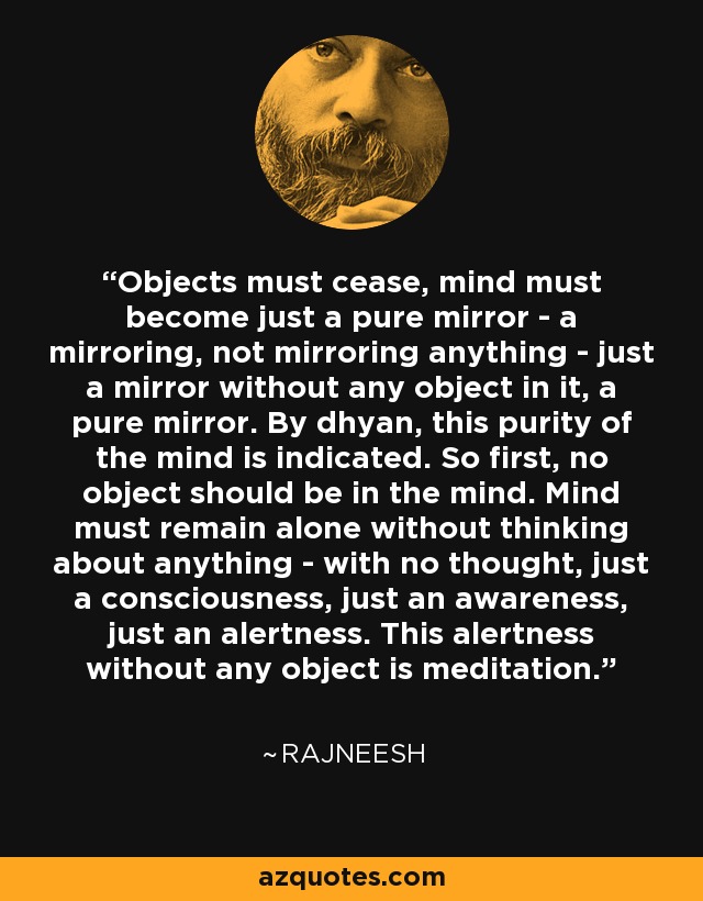 Objects must cease, mind must become just a pure mirror - a mirroring, not mirroring anything - just a mirror without any object in it, a pure mirror. By dhyan, this purity of the mind is indicated. So first, no object should be in the mind. Mind must remain alone without thinking about anything - with no thought, just a consciousness, just an awareness, just an alertness. This alertness without any object is meditation. - Rajneesh