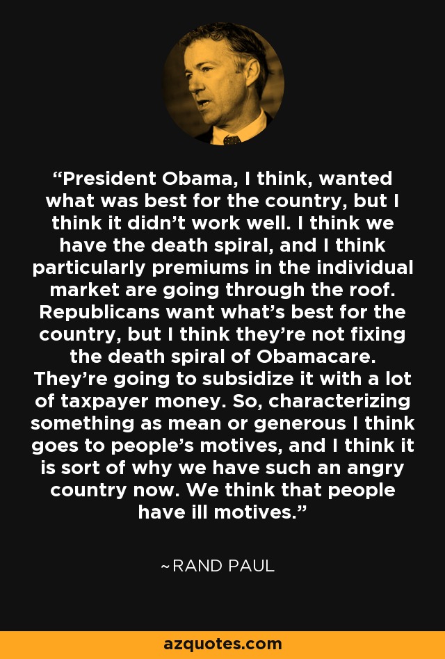 President Obama, I think, wanted what was best for the country, but I think it didn't work well. I think we have the death spiral, and I think particularly premiums in the individual market are going through the roof. Republicans want what's best for the country, but I think they're not fixing the death spiral of Obamacare. They're going to subsidize it with a lot of taxpayer money. So, characterizing something as mean or generous I think goes to people's motives, and I think it is sort of why we have such an angry country now. We think that people have ill motives. - Rand Paul