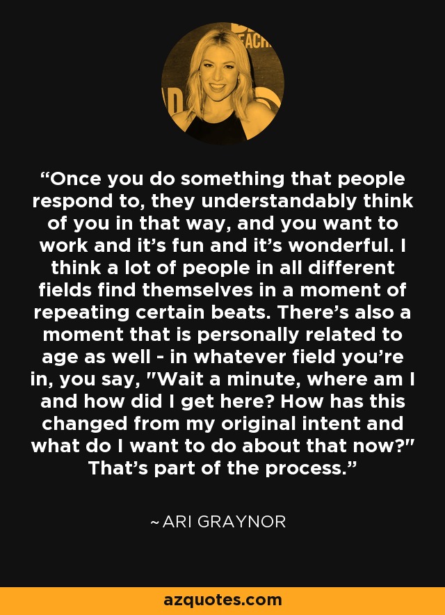 Once you do something that people respond to, they understandably think of you in that way, and you want to work and it's fun and it's wonderful. I think a lot of people in all different fields find themselves in a moment of repeating certain beats. There's also a moment that is personally related to age as well - in whatever field you're in, you say, 