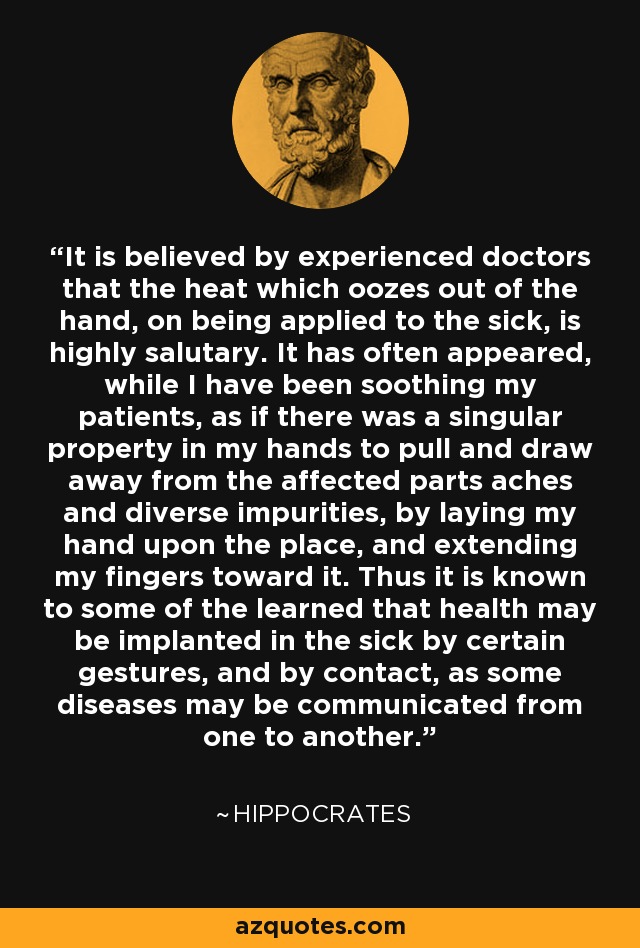 It is believed by experienced doctors that the heat which oozes out of the hand, on being applied to the sick, is highly salutary. It has often appeared, while I have been soothing my patients, as if there was a singular property in my hands to pull and draw away from the affected parts aches and diverse impurities, by laying my hand upon the place, and extending my fingers toward it. Thus it is known to some of the learned that health may be implanted in the sick by certain gestures, and by contact, as some diseases may be communicated from one to another. - Hippocrates