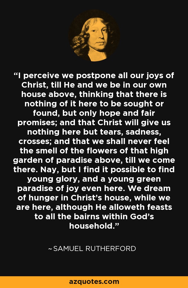 I perceive we postpone all our joys of Christ, till He and we be in our own house above, thinking that there is nothing of it here to be sought or found, but only hope and fair promises; and that Christ will give us nothing here but tears, sadness, crosses; and that we shall never feel the smell of the flowers of that high garden of paradise above, till we come there. Nay, but I find it possible to find young glory, and a young green paradise of joy even here. We dream of hunger in Christ's house, while we are here, although He alloweth feasts to all the bairns within God's household. - Samuel Rutherford