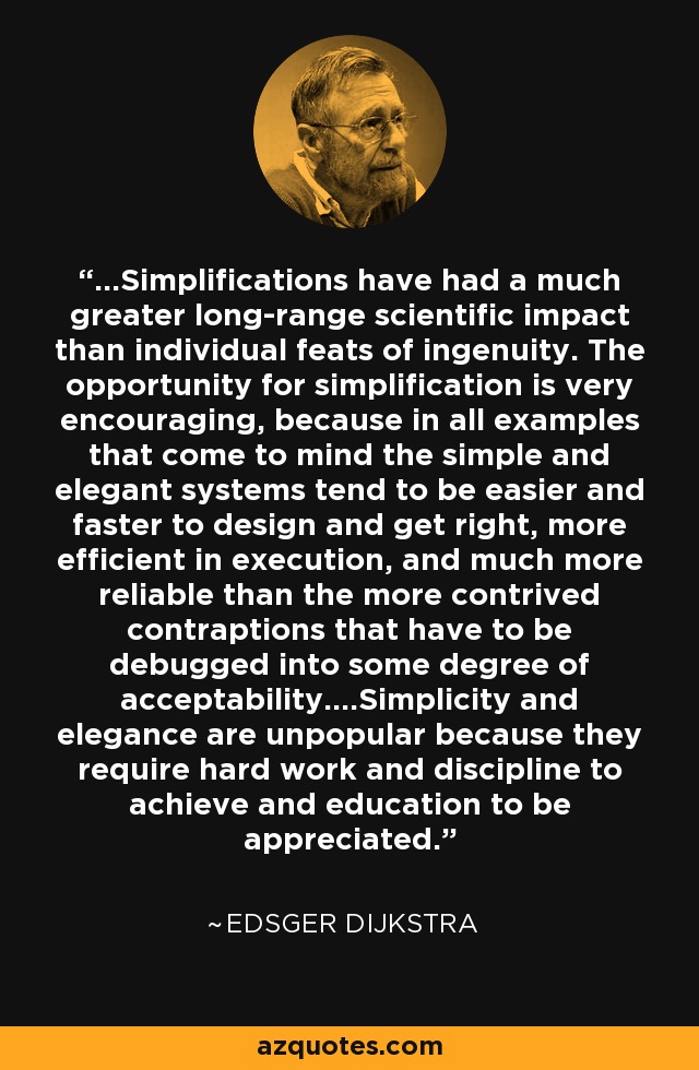 ...Simplifications have had a much greater long-range scientific impact than individual feats of ingenuity. The opportunity for simplification is very encouraging, because in all examples that come to mind the simple and elegant systems tend to be easier and faster to design and get right, more efficient in execution, and much more reliable than the more contrived contraptions that have to be debugged into some degree of acceptability....Simplicity and elegance are unpopular because they require hard work and discipline to achieve and education to be appreciated. - Edsger Dijkstra