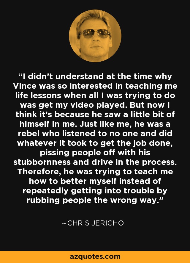 I didn't understand at the time why Vince was so interested in teaching me life lessons when all I was trying to do was get my video played. But now I think it's because he saw a little bit of himself in me. Just like me, he was a rebel who listened to no one and did whatever it took to get the job done, pissing people off with his stubbornness and drive in the process. Therefore, he was trying to teach me how to better myself instead of repeatedly getting into trouble by rubbing people the wrong way. - Chris Jericho