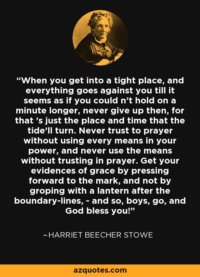 When you get into a tight place, and everything goes against you till it seems as if you could n't hold on a minute longer, never give up then, for that 's just the place and time that the tide'll turn. Never trust to prayer without using every means in your power, and never use the means without trusting in prayer. Get your evidences of grace by pressing forward to the mark, and not by groping with a lantern after the boundary-lines, - and so, boys, go, and God bless you! - Harriet Beecher Stowe