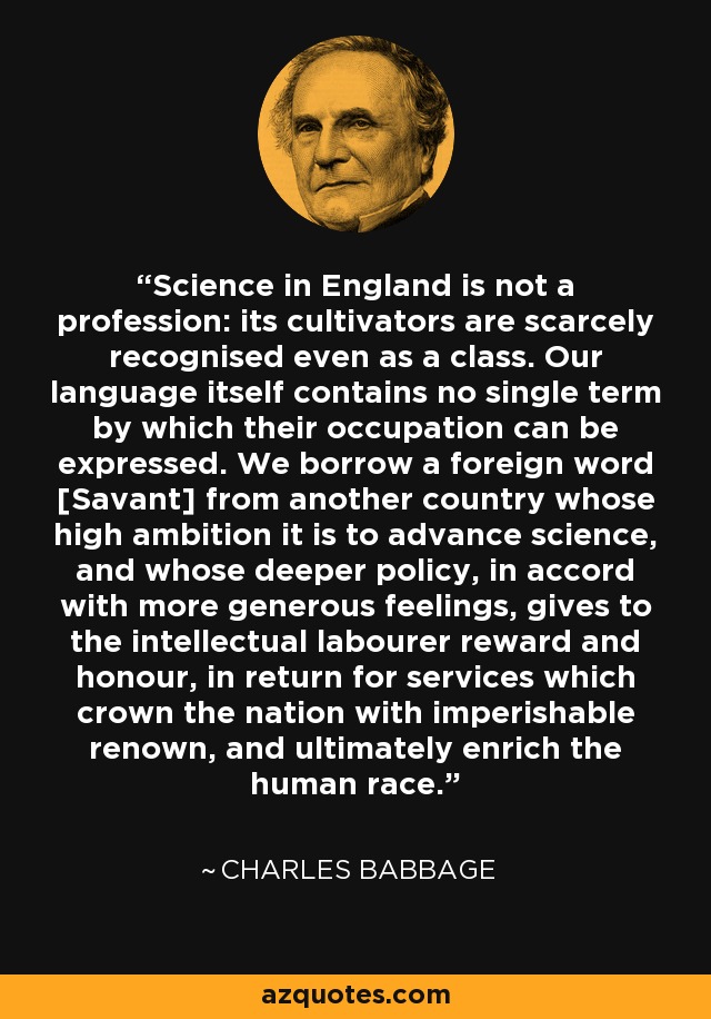 Science in England is not a profession: its cultivators are scarcely recognised even as a class. Our language itself contains no single term by which their occupation can be expressed. We borrow a foreign word [Savant] from another country whose high ambition it is to advance science, and whose deeper policy, in accord with more generous feelings, gives to the intellectual labourer reward and honour, in return for services which crown the nation with imperishable renown, and ultimately enrich the human race. - Charles Babbage