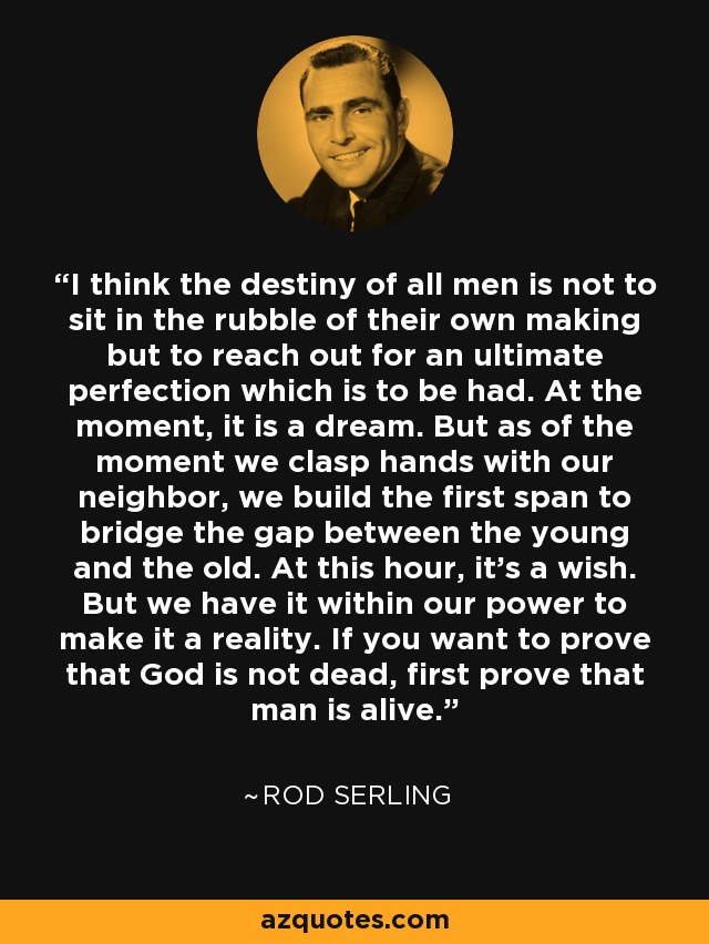 I think the destiny of all men is not to sit in the rubble of their own making but to reach out for an ultimate perfection which is to be had. At the moment, it is a dream. But as of the moment we clasp hands with our neighbor, we build the first span to bridge the gap between the young and the old. At this hour, it’s a wish. But we have it within our power to make it a reality. If you want to prove that God is not dead, first prove that man is alive. - Rod Serling