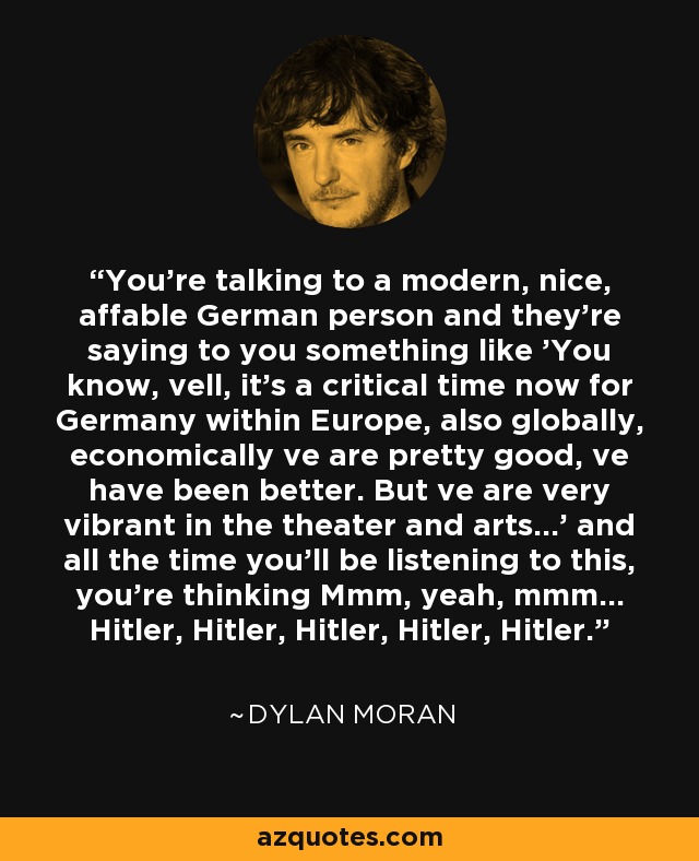 You're talking to a modern, nice, affable German person and they're saying to you something like 'You know, vell, it's a critical time now for Germany within Europe, also globally, economically ve are pretty good, ve have been better. But ve are very vibrant in the theater and arts...' and all the time you'll be listening to this, you're thinking Mmm, yeah, mmm... Hitler, Hitler, Hitler, Hitler, Hitler. - Dylan Moran