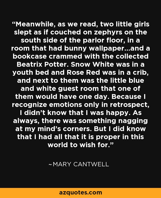 Meanwhile, as we read, two little girls slept as if couched on zephyrs on the south side of the parlor floor, in a room that had bunny wallpaper...and a bookcase crammed with the collected Beatrix Potter. Snow White was in a youth bed and Rose Red was in a crib, and next to them was the little blue and white guest room that one of them would have one day. Because I recognize emotions only in retrospect, I didn't know that I was happy. As always, there was something nagging at my mind's corners. But I did know that I had all that it is proper in this world to wish for. - Mary Cantwell