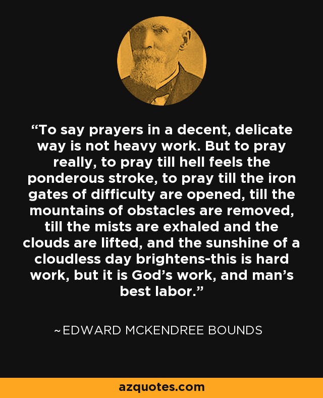 To say prayers in a decent, delicate way is not heavy work. But to pray really, to pray till hell feels the ponderous stroke, to pray till the iron gates of difficulty are opened, till the mountains of obstacles are removed, till the mists are exhaled and the clouds are lifted, and the sunshine of a cloudless day brightens-this is hard work, but it is God's work, and man's best labor. - Edward McKendree Bounds