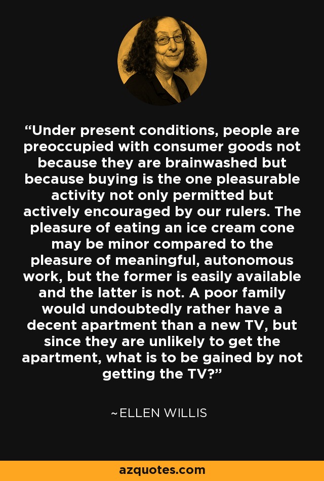 Under present conditions, people are preoccupied with consumer goods not because they are brainwashed but because buying is the one pleasurable activity not only permitted but actively encouraged by our rulers. The pleasure of eating an ice cream cone may be minor compared to the pleasure of meaningful, autonomous work, but the former is easily available and the latter is not. A poor family would undoubtedly rather have a decent apartment than a new TV, but since they are unlikely to get the apartment, what is to be gained by not getting the TV? - Ellen Willis