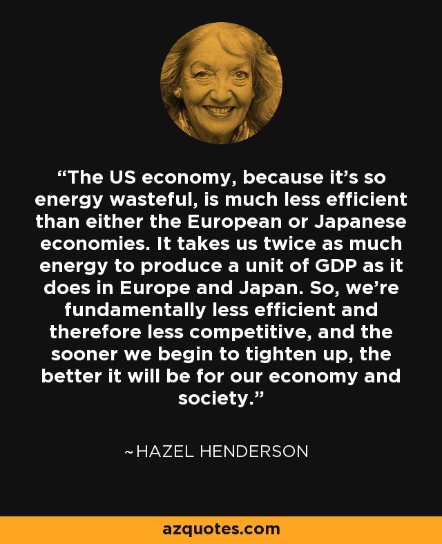 The US economy, because it's so energy wasteful, is much less efficient than either the European or Japanese economies. It takes us twice as much energy to produce a unit of GDP as it does in Europe and Japan. So, we're fundamentally less efficient and therefore less competitive, and the sooner we begin to tighten up, the better it will be for our economy and society. - Hazel Henderson