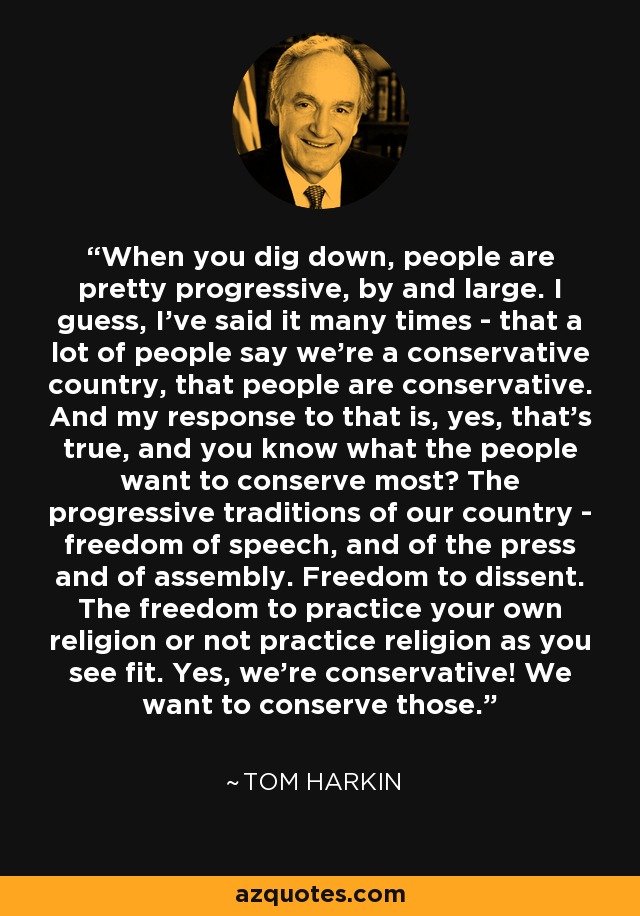 When you dig down, people are pretty progressive, by and large. I guess, I've said it many times - that a lot of people say we're a conservative country, that people are conservative. And my response to that is, yes, that's true, and you know what the people want to conserve most? The progressive traditions of our country - freedom of speech, and of the press and of assembly. Freedom to dissent. The freedom to practice your own religion or not practice religion as you see fit. Yes, we're conservative! We want to conserve those. - Tom Harkin