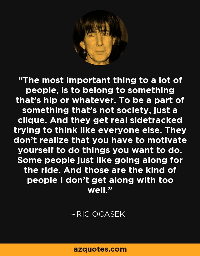 The most important thing to a lot of people, is to belong to something that's hip or whatever. To be a part of something that's not society, just a clique. And they get real sidetracked trying to think like everyone else. They don't realize that you have to motivate yourself to do things you want to do. Some people just like going along for the ride. And those are the kind of people I don't get along with too well. - Ric Ocasek