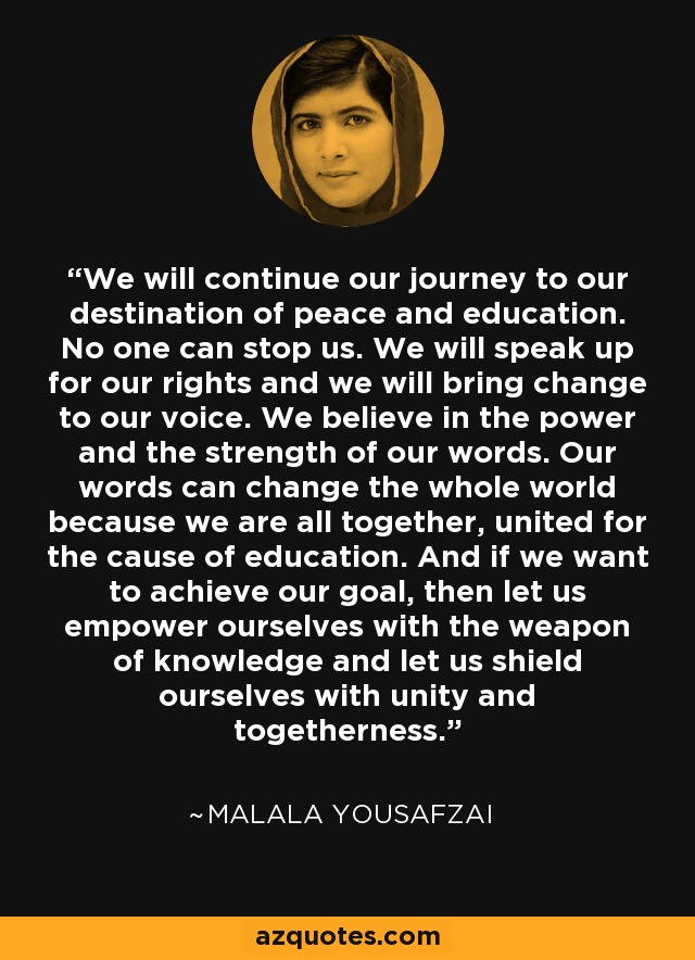 We will continue our journey to our destination of peace and education. No one can stop us. We will speak up for our rights and we will bring change to our voice. We believe in the power and the strength of our words. Our words can change the whole world because we are all together, united for the cause of education. And if we want to achieve our goal, then let us empower ourselves with the weapon of knowledge and let us shield ourselves with unity and togetherness. - Malala Yousafzai