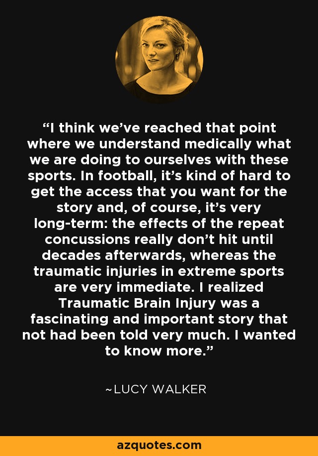 I think we've reached that point where we understand medically what we are doing to ourselves with these sports. In football, it's kind of hard to get the access that you want for the story and, of course, it's very long-term: the effects of the repeat concussions really don't hit until decades afterwards, whereas the traumatic injuries in extreme sports are very immediate. I realized Traumatic Brain Injury was a fascinating and important story that not had been told very much. I wanted to know more. - Lucy Walker