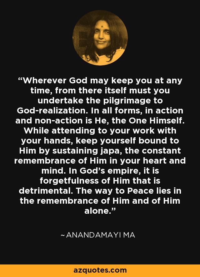 Wherever God may keep you at any time, from there itself must you undertake the pilgrimage to God-realization. In all forms, in action and non-action is He, the One Himself. While attending to your work with your hands, keep yourself bound to Him by sustaining japa, the constant remembrance of Him in your heart and mind. In God's empire, it is forgetfulness of Him that is detrimental. The way to Peace lies in the remembrance of Him and of Him alone. - Anandamayi Ma