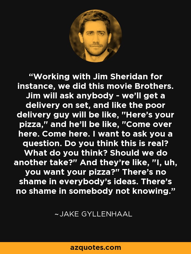 Working with Jim Sheridan for instance, we did this movie Brothers. Jim will ask anybody - we'll get a delivery on set, and like the poor delivery guy will be like, 