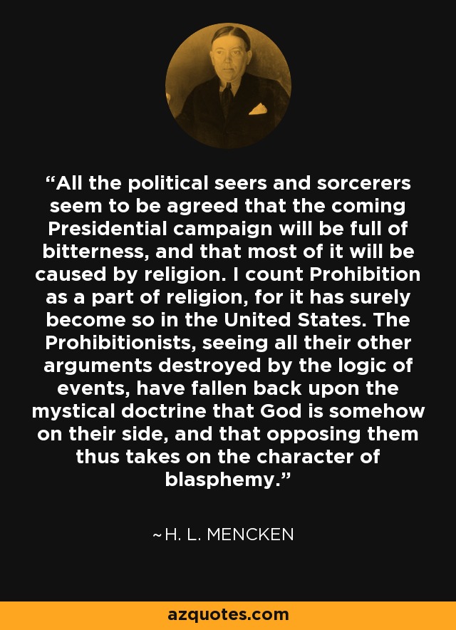 All the political seers and sorcerers seem to be agreed that the coming Presidential campaign will be full of bitterness, and that most of it will be caused by religion. I count Prohibition as a part of religion, for it has surely become so in the United States. The Prohibitionists, seeing all their other arguments destroyed by the logic of events, have fallen back upon the mystical doctrine that God is somehow on their side, and that opposing them thus takes on the character of blasphemy. - H. L. Mencken