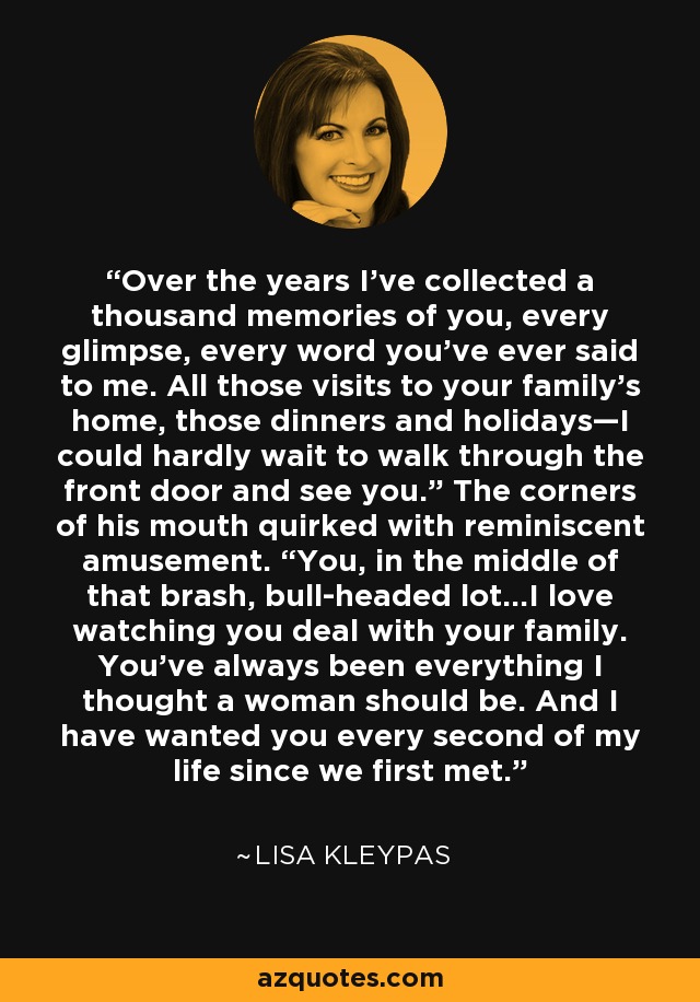 Over the years I’ve collected a thousand memories of you, every glimpse, every word you’ve ever said to me. All those visits to your family’s home, those dinners and holidays—I could hardly wait to walk through the front door and see you.” The corners of his mouth quirked with reminiscent amusement. “You, in the middle of that brash, bull-headed lot…I love watching you deal with your family. You’ve always been everything I thought a woman should be. And I have wanted you every second of my life since we first met. - Lisa Kleypas