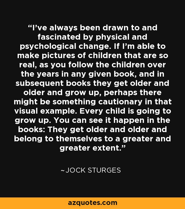 I've always been drawn to and fascinated by physical and psychological change. If I'm able to make pictures of children that are so real, as you follow the children over the years in any given book, and in subsequent books they get older and older and grow up, perhaps there might be something cautionary in that visual example. Every child is going to grow up. You can see it happen in the books: They get older and older and belong to themselves to a greater and greater extent. - Jock Sturges