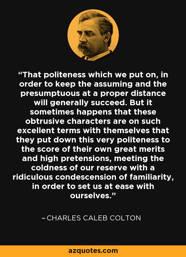 That politeness which we put on, in order to keep the assuming and the presumptuous at a proper distance will generally succeed. But it sometimes happens that these obtrusive characters are on such excellent terms with themselves that they put down this very politeness to the score of their own great merits and high pretensions, meeting the coldness of our reserve with a ridiculous condescension of familiarity, in order to set us at ease with ourselves. - Charles Caleb Colton