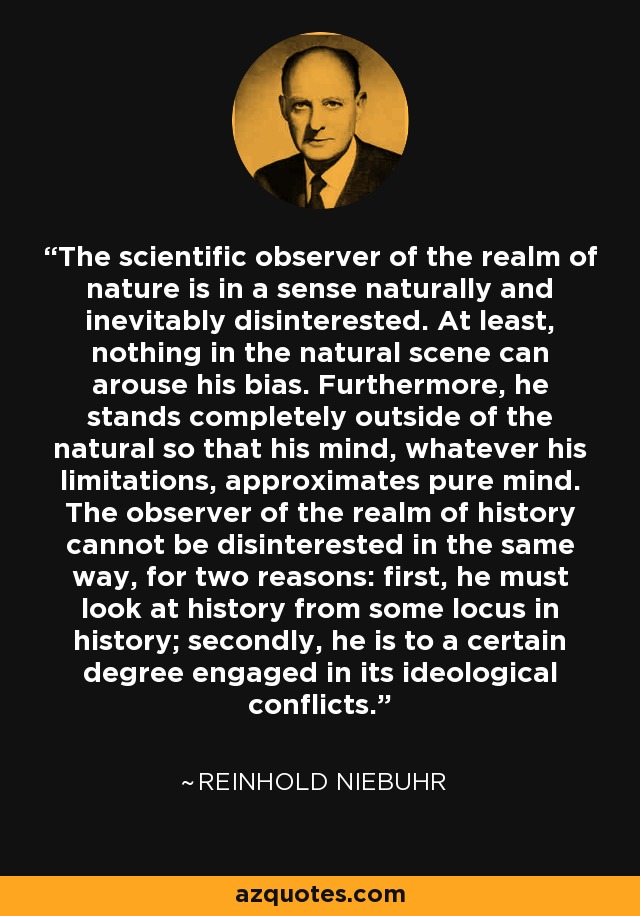The scientific observer of the realm of nature is in a sense naturally and inevitably disinterested. At least, nothing in the natural scene can arouse his bias. Furthermore, he stands completely outside of the natural so that his mind, whatever his limitations, approximates pure mind. The observer of the realm of history cannot be disinterested in the same way, for two reasons: first, he must look at history from some locus in history; secondly, he is to a certain degree engaged in its ideological conflicts. - Reinhold Niebuhr