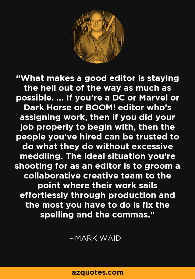 What makes a good editor is staying the hell out of the way as much as possible. ... If you're a DC or Marvel or Dark Horse or BOOM! editor who's assigning work, then if you did your job properly to begin with, then the people you've hired can be trusted to do what they do without excessive meddling. The ideal situation you're shooting for as an editor is to groom a collaborative creative team to the point where their work sails effortlessly through production and the most you have to do is fix the spelling and the commas. - Mark Waid