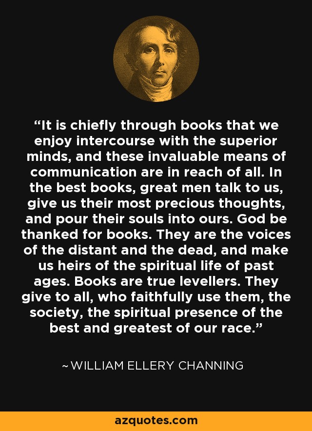 It is chiefly through books that we enjoy intercourse with the superior minds, and these invaluable means of communication are in reach of all. In the best books, great men talk to us, give us their most precious thoughts, and pour their souls into ours. God be thanked for books. They are the voices of the distant and the dead, and make us heirs of the spiritual life of past ages. Books are true levellers. They give to all, who faithfully use them, the society, the spiritual presence of the best and greatest of our race. - William Ellery Channing