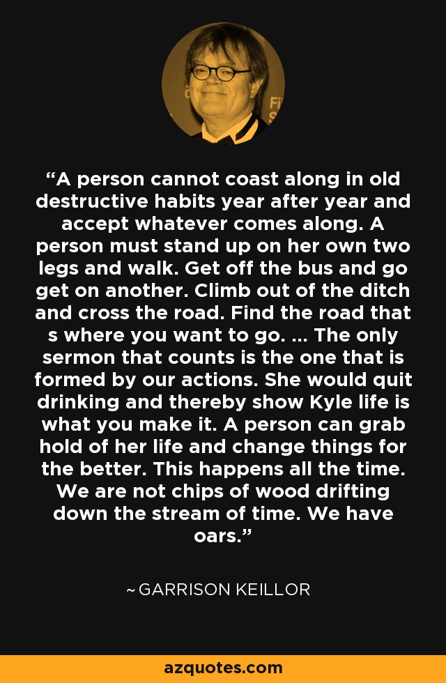 A person cannot coast along in old destructive habits year after year and accept whatever comes along. A person must stand up on her own two legs and walk. Get off the bus and go get on another. Climb out of the ditch and cross the road. Find the road that s where you want to go. ... The only sermon that counts is the one that is formed by our actions. She would quit drinking and thereby show Kyle life is what you make it. A person can grab hold of her life and change things for the better. This happens all the time. We are not chips of wood drifting down the stream of time. We have oars. - Garrison Keillor