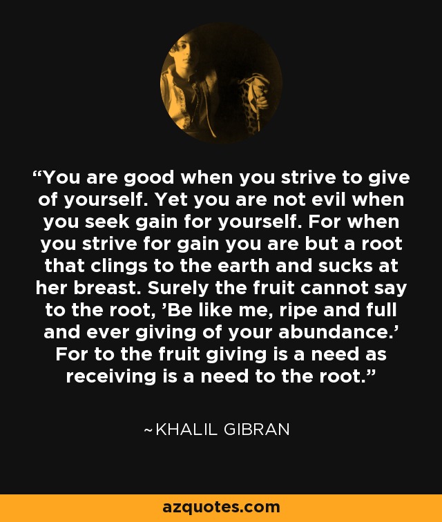 You are good when you strive to give of yourself. Yet you are not evil when you seek gain for yourself. For when you strive for gain you are but a root that clings to the earth and sucks at her breast. Surely the fruit cannot say to the root, 'Be like me, ripe and full and ever giving of your abundance.' For to the fruit giving is a need as receiving is a need to the root. - Khalil Gibran