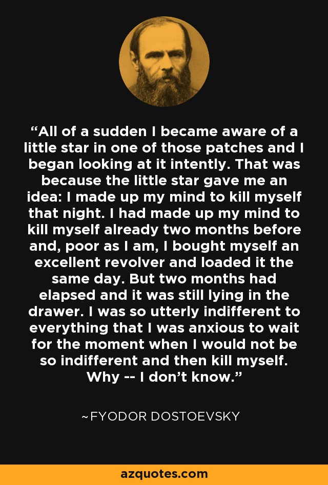 All of a sudden I became aware of a little star in one of those patches and I began looking at it intently. That was because the little star gave me an idea: I made up my mind to kill myself that night. I had made up my mind to kill myself already two months before and, poor as I am, I bought myself an excellent revolver and loaded it the same day. But two months had elapsed and it was still lying in the drawer. I was so utterly indifferent to everything that I was anxious to wait for the moment when I would not be so indifferent and then kill myself. Why -- I don't know. - Fyodor Dostoevsky