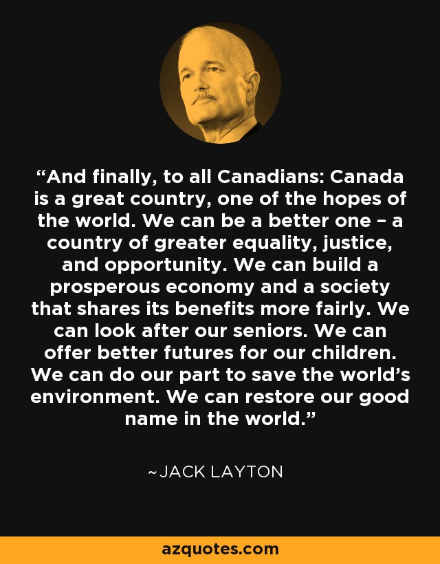 And finally, to all Canadians: Canada is a great country, one of the hopes of the world. We can be a better one – a country of greater equality, justice, and opportunity. We can build a prosperous economy and a society that shares its benefits more fairly. We can look after our seniors. We can offer better futures for our children. We can do our part to save the world's environment. We can restore our good name in the world. - Jack Layton