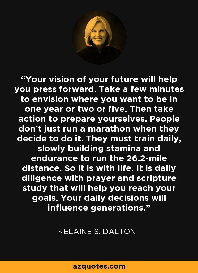 Your vision of your future will help you press forward. Take a few minutes to envision where you want to be in one year or two or five. Then take action to prepare yourselves. People don’t just run a marathon when they decide to do it. They must train daily, slowly building stamina and endurance to run the 26.2-mile distance. So it is with life. It is daily diligence with prayer and scripture study that will help you reach your goals. Your daily decisions will influence generations. - Elaine S. Dalton