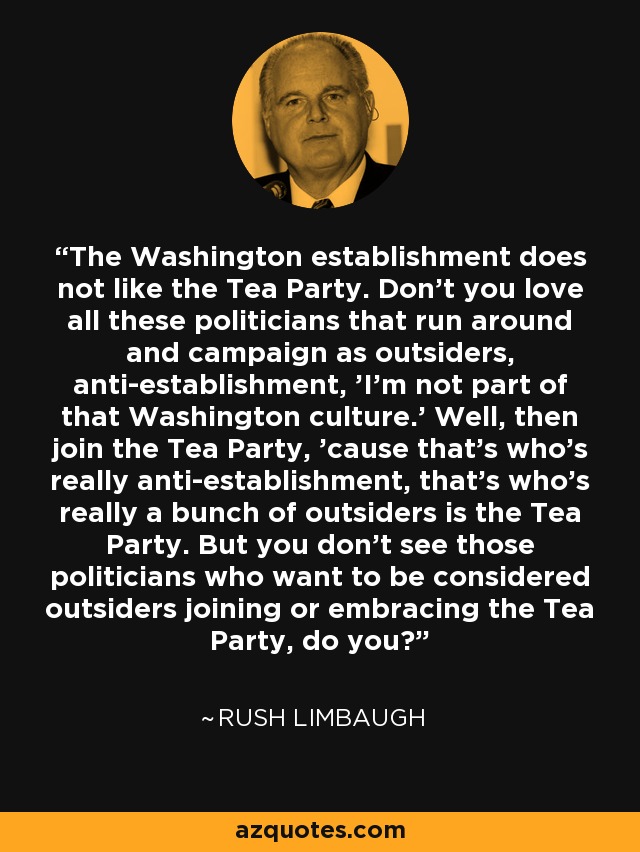 The Washington establishment does not like the Tea Party. Don't you love all these politicians that run around and campaign as outsiders, anti-establishment, 'I'm not part of that Washington culture.' Well, then join the Tea Party, 'cause that's who's really anti-establishment, that's who's really a bunch of outsiders is the Tea Party. But you don't see those politicians who want to be considered outsiders joining or embracing the Tea Party, do you? - Rush Limbaugh