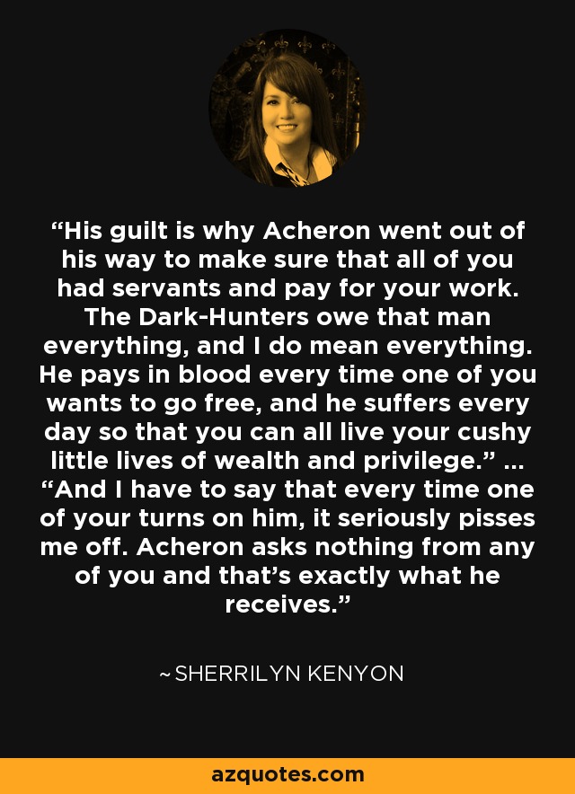 His guilt is why Acheron went out of his way to make sure that all of you had servants and pay for your work. The Dark-Hunters owe that man everything, and I do mean everything. He pays in blood every time one of you wants to go free, and he suffers every day so that you can all live your cushy little lives of wealth and privilege.” … “And I have to say that every time one of your turns on him, it seriously pisses me off. Acheron asks nothing from any of you and that’s exactly what he receives. - Sherrilyn Kenyon